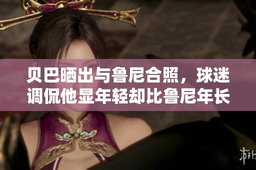 贝巴晒出与鲁尼合照，球迷调侃他显年轻却比鲁尼年长