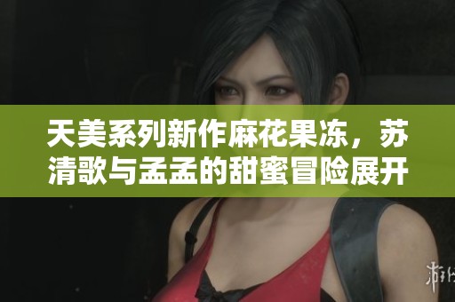 天美系列新作麻花果冻，苏清歌与孟孟的甜蜜冒险展开