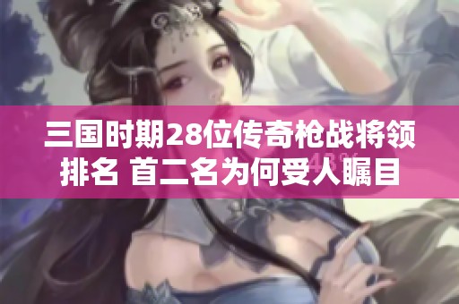 三国时期28位传奇枪战将领排名 首二名为何受人瞩目