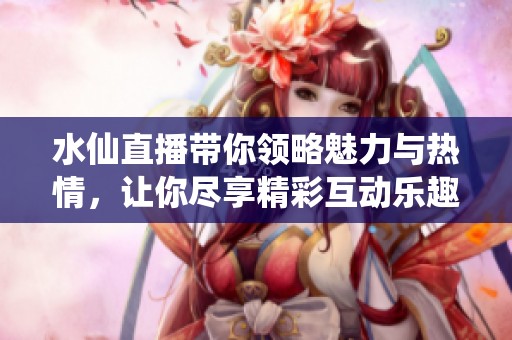 水仙直播带你领略魅力与热情，让你尽享精彩互动乐趣