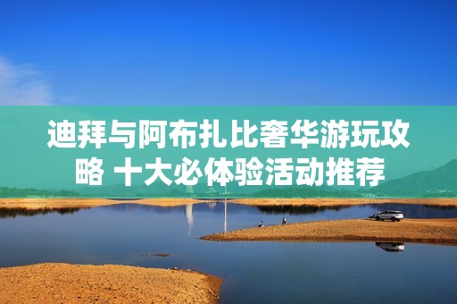 迪拜与阿布扎比奢华游玩攻略 十大必体验活动推荐