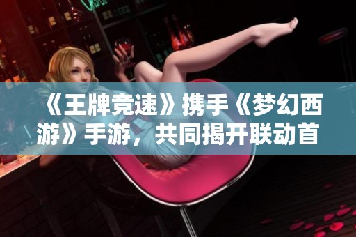 《王牌竞速》携手《梦幻西游》手游，共同揭开联动首发的神秘面纱