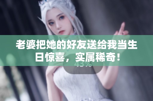 老婆把她的好友送给我当生日惊喜，实属稀奇！