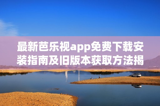 最新芭乐视app免费下载安装指南及旧版本获取方法揭秘