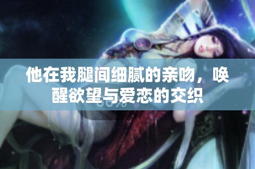 他在我腿间细腻的亲吻，唤醒欲望与爱恋的交织