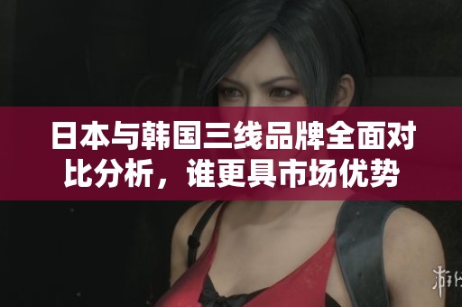 日本与韩国三线品牌全面对比分析，谁更具市场优势