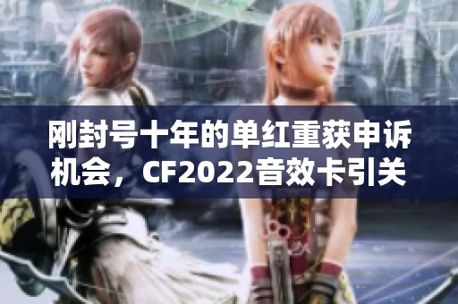 刚封号十年的单红重获申诉机会，CF2022音效卡引关注