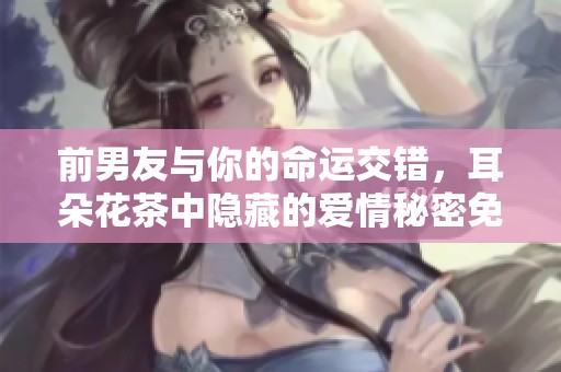 前男友与你的命运交错，耳朵花茶中隐藏的爱情秘密免费阅读