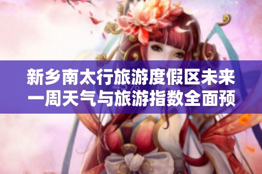新乡南太行旅游度假区未来一周天气与旅游指数全面预报