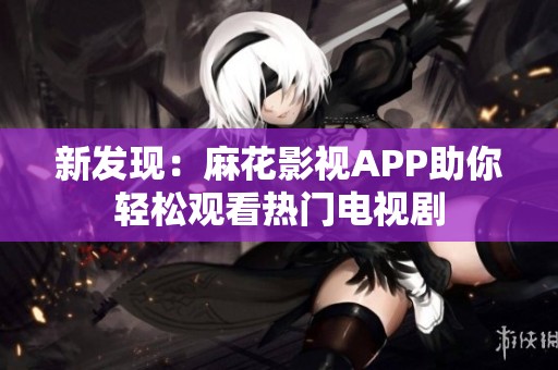 新发现：麻花影视APP助你轻松观看热门电视剧