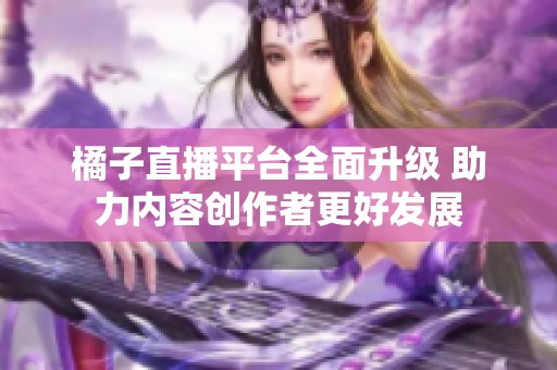 橘子直播平台全面升级 助力内容创作者更好发展