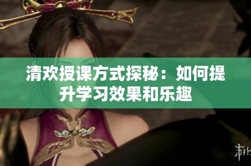清欢授课方式探秘：如何提升学习效果和乐趣