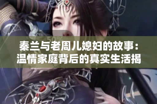 秦兰与老周儿媳妇的故事：温情家庭背后的真实生活揭秘