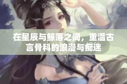 在星辰与鲸落之间，重温古言骨科的浪漫与痴迷