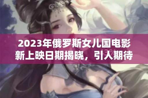 2023年俄罗斯女儿国电影新上映日期揭晓，引人期待