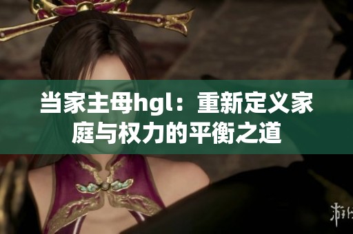 当家主母hgl：重新定义家庭与权力的平衡之道