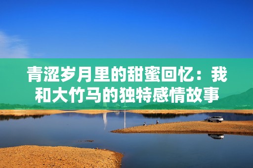 青涩岁月里的甜蜜回忆：我和大竹马的独特感情故事