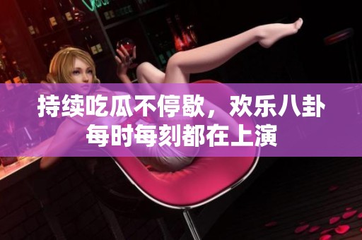 持续吃瓜不停歇，欢乐八卦每时每刻都在上演