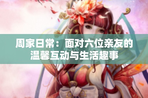 周家日常：面对六位亲友的温馨互动与生活趣事