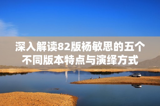 深入解读82版杨敏思的五个不同版本特点与演绎方式