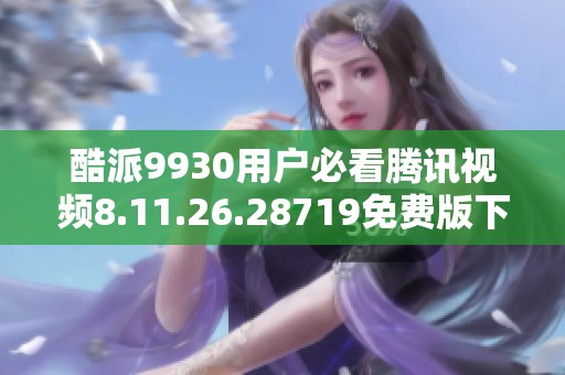 酷派9930用户必看腾讯视频8.11.26.28719免费版下载攻略