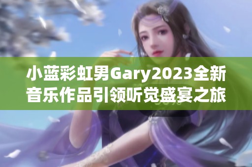 小蓝彩虹男Gary2023全新音乐作品引领听觉盛宴之旅