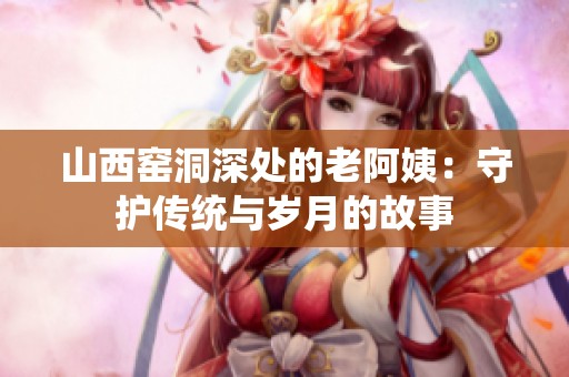 山西窑洞深处的老阿姨：守护传统与岁月的故事