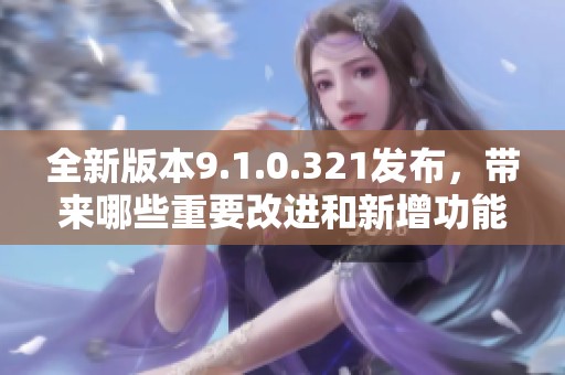 全新版本9.1.0.321发布，带来哪些重要改进和新增功能