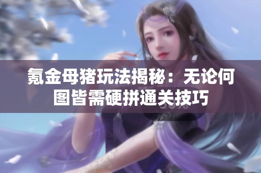 氪金母猪玩法揭秘：无论何图皆需硬拼通关技巧