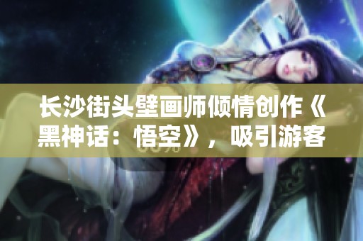 长沙街头壁画师倾情创作《黑神话：悟空》，吸引游客打卡留影
