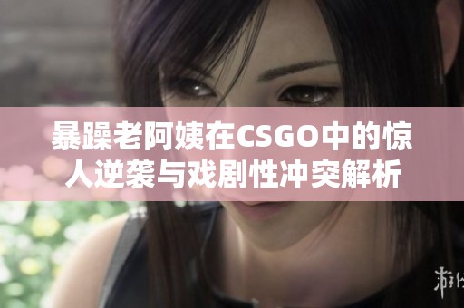 暴躁老阿姨在CSGO中的惊人逆袭与戏剧性冲突解析