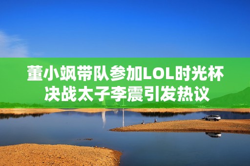 董小飒带队参加LOL时光杯 决战太子李震引发热议