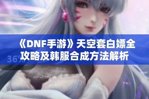 《DNF手游》天空套白嫖全攻略及韩服合成方法解析