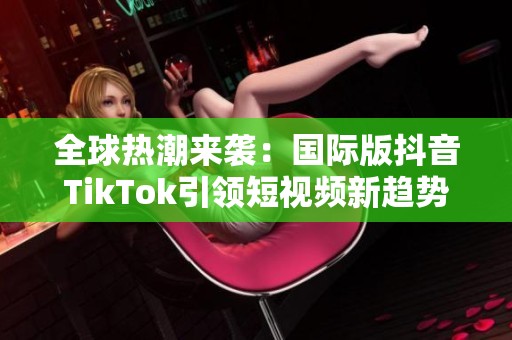 全球热潮来袭：国际版抖音TikTok引领短视频新趋势
