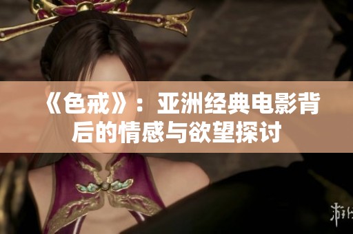 《色戒》：亚洲经典电影背后的情感与欲望探讨