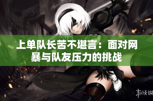 上单队长苦不堪言：面对网暴与队友压力的挑战