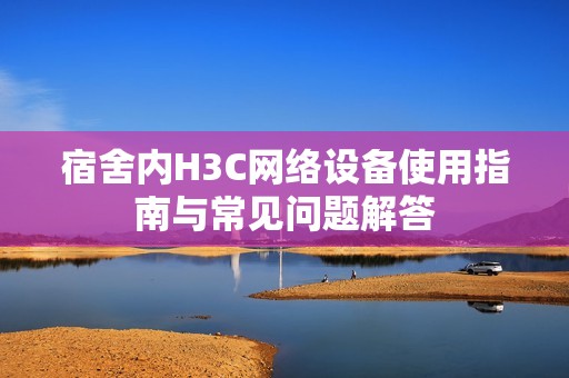 宿舍内H3C网络设备使用指南与常见问题解答