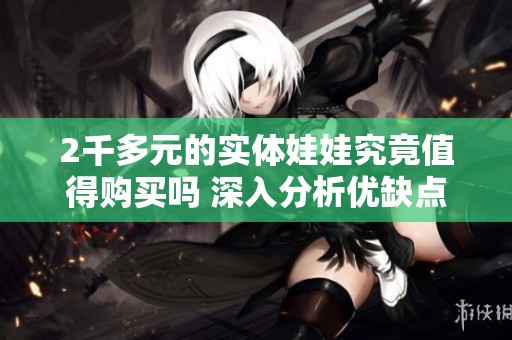 2千多元的实体娃娃究竟值得购买吗 深入分析优缺点