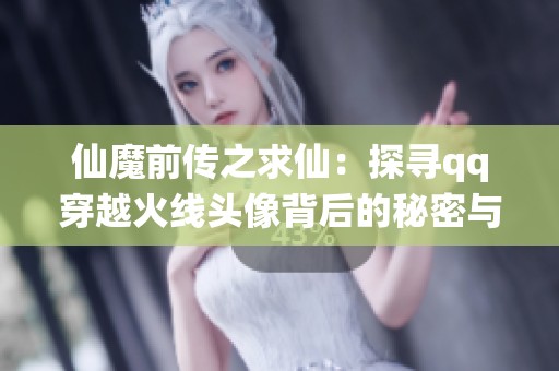 仙魔前传之求仙：探寻qq穿越火线头像背后的秘密与挑战