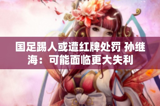 国足踢人或遭红牌处罚 孙继海：可能面临更大失利
