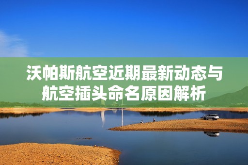 沃帕斯航空近期最新动态与航空插头命名原因解析