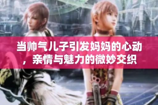 当帅气儿子引发妈妈的心动，亲情与魅力的微妙交织