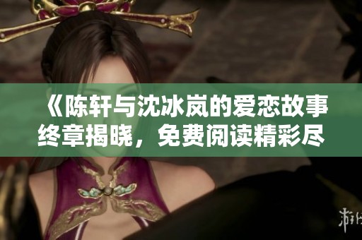 《陈轩与沈冰岚的爱恋故事终章揭晓，免费阅读精彩尽享》