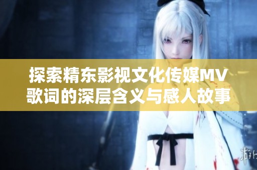 探索精东影视文化传媒MV歌词的深层含义与感人故事
