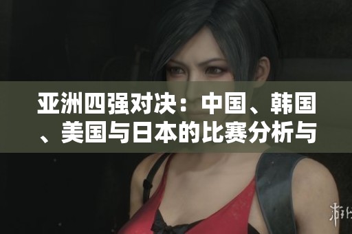 亚洲四强对决：中国、韩国、美国与日本的比赛分析与前瞻