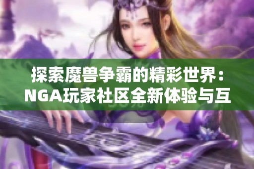 探索魔兽争霸的精彩世界：NGA玩家社区全新体验与互动平台