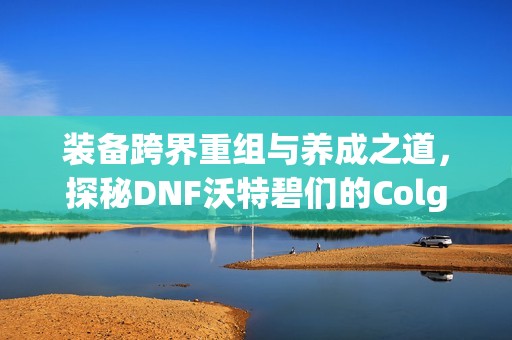装备跨界重组与养成之道，探秘DNF沃特碧们的Colg世界