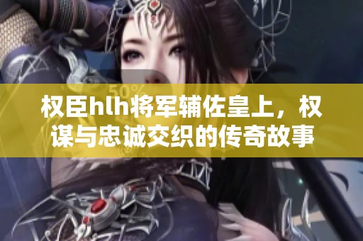 权臣hlh将军辅佐皇上，权谋与忠诚交织的传奇故事