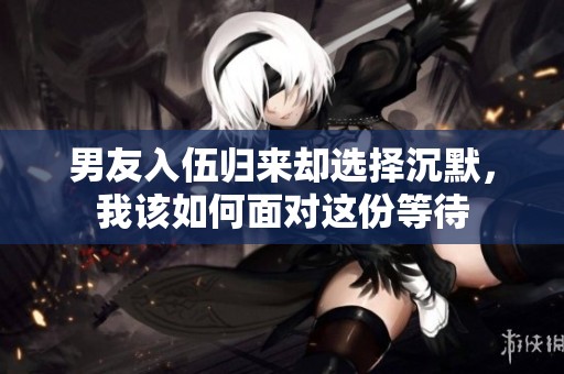 男友入伍归来却选择沉默，我该如何面对这份等待