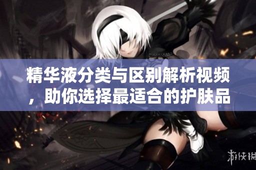 精华液分类与区别解析视频，助你选择最适合的护肤品